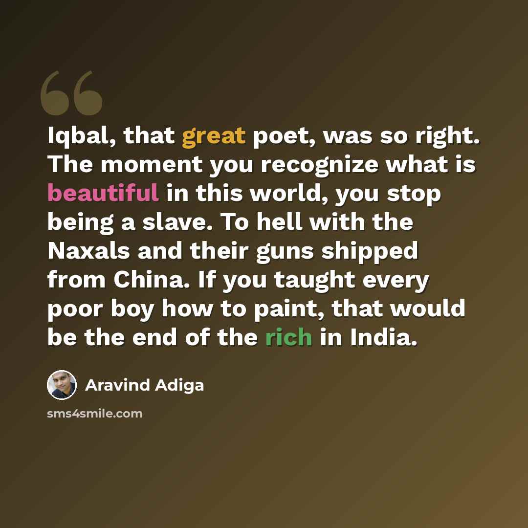 “Iqbal, that great poet, was so right. The moment you recognize what is beautiful in this world, you stop being a slave. To hell with the Naxals and their guns shipped from China. If you taught every poor boy how to paint, that would be the end of the rich in India.” quote by Aravind Adiga