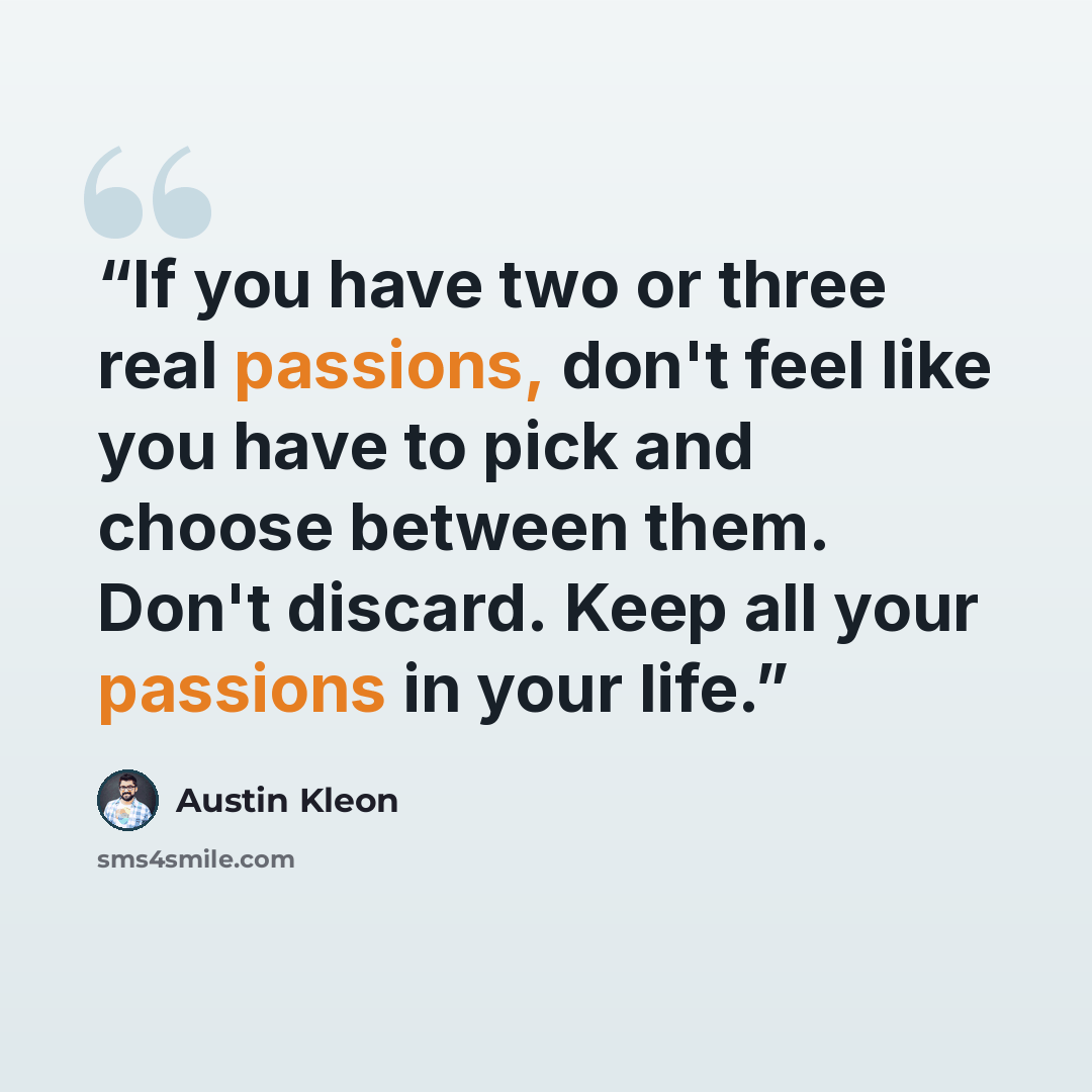 “If you have two or three real passions, don't feel like you have to pick and choose between them. Don't discard. Keep all your passions in your life.” quote by Austin Kleon