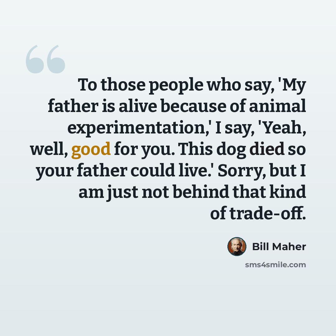 “To those people who say, 'My father is alive because of animal experimentation,' I say, 'Yeah, well, good for you. This dog died so your father could live.' Sorry, but I am just not behind that kind of trade-off.” quote by Bill Maher