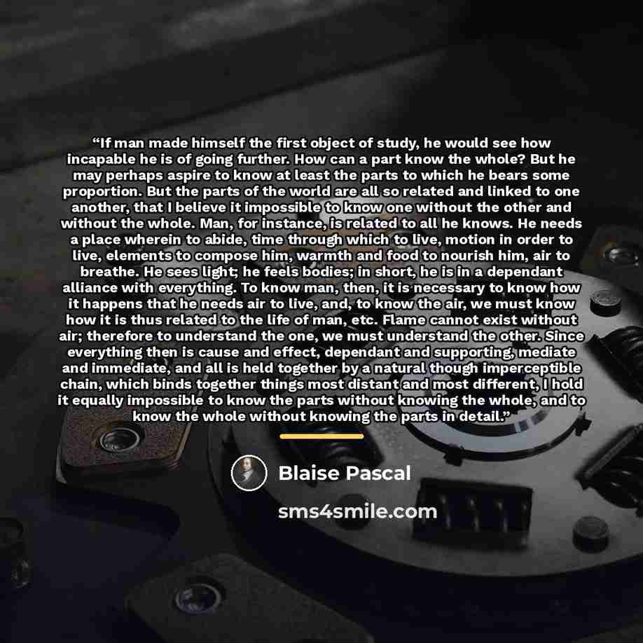 “If man made himself the first object of study, he would see how incapable he is of going further. How can a part know the whole? But he may perhaps aspire to know at least the parts to which he bears some proportion. But the parts of the world are all so related and linked to one another, that I…” quote by Blaise Pascal