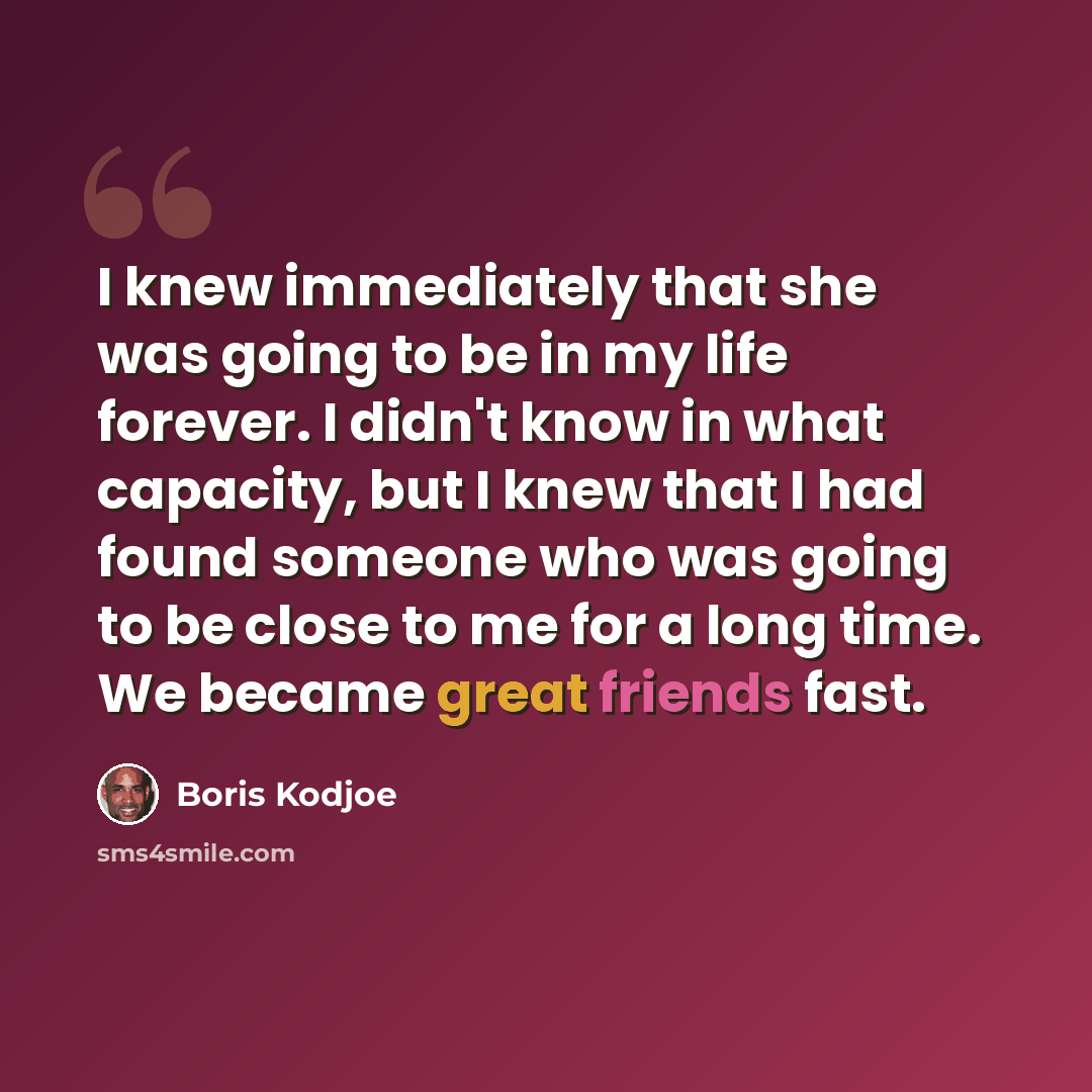 “I knew immediately that she was going to be in my life forever. I didn't know in what capacity, but I knew that I had found someone who was going to be close to me for a long time. We became great friends fast.” quote by Boris Kodjoe