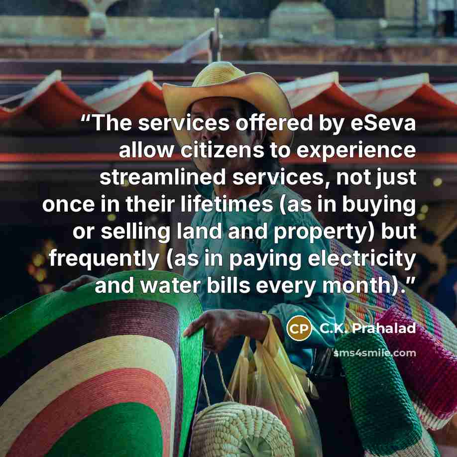 “The services offered by eSeva allow citizens to experience streamlined services, not just once in their lifetimes (as in buying or selling land and property) but frequently (as in paying electricity and water bills every month).” quote by C.K. Prahalad