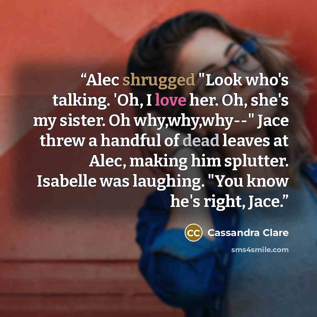“Alec shrugged "Look who's talking. 'Oh, I love her. Oh, she's my sister. Oh why,why,why--" Jace threw a handful of dead leaves at Alec, making him splutter. Isabelle was laughing. "You know he's right, Jace.” quote by Cassandra Clare