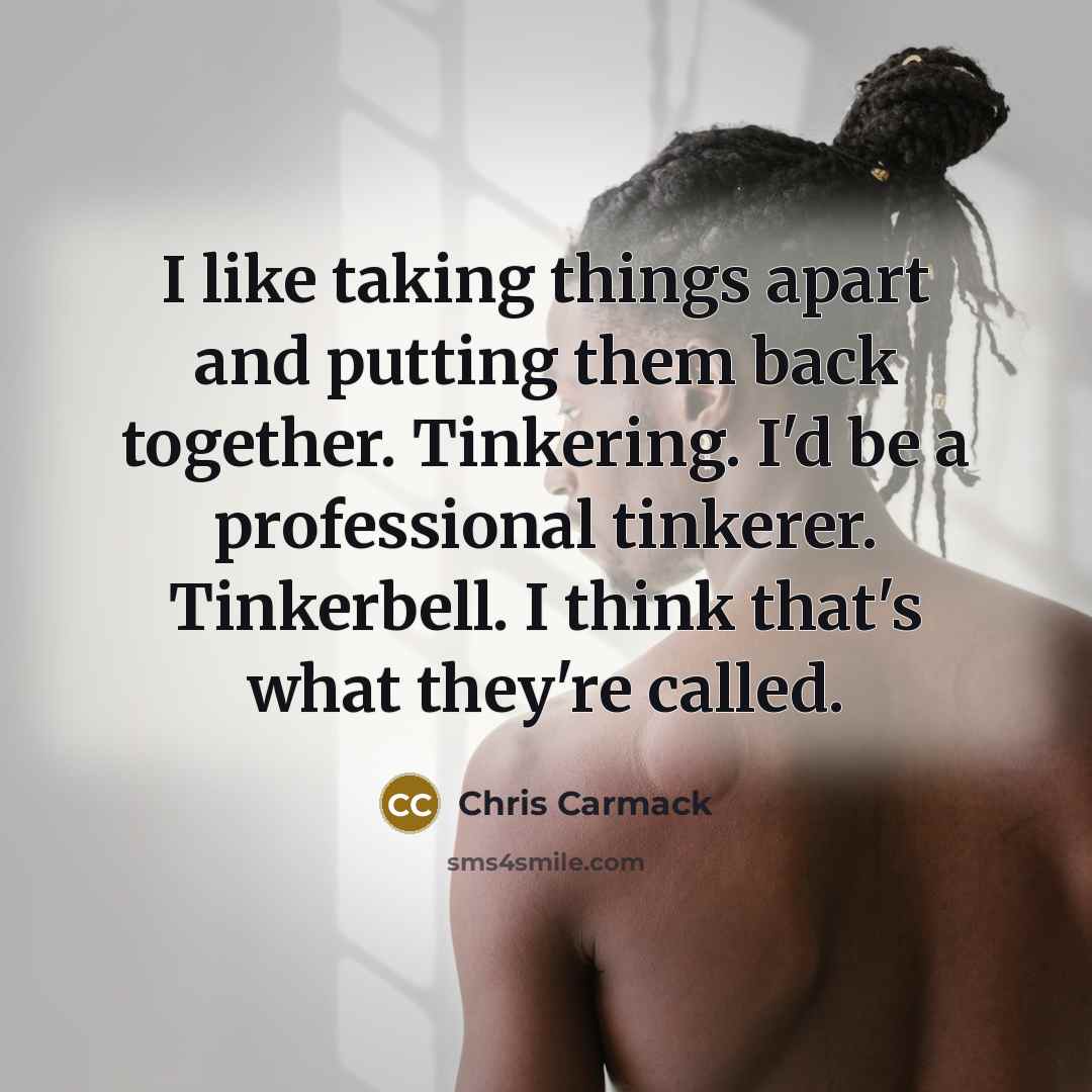 “I like taking things apart and putting them back together. Tinkering. I'd be a professional tinkerer. Tinkerbell. I think that's what they're called.” quote by Chris Carmack