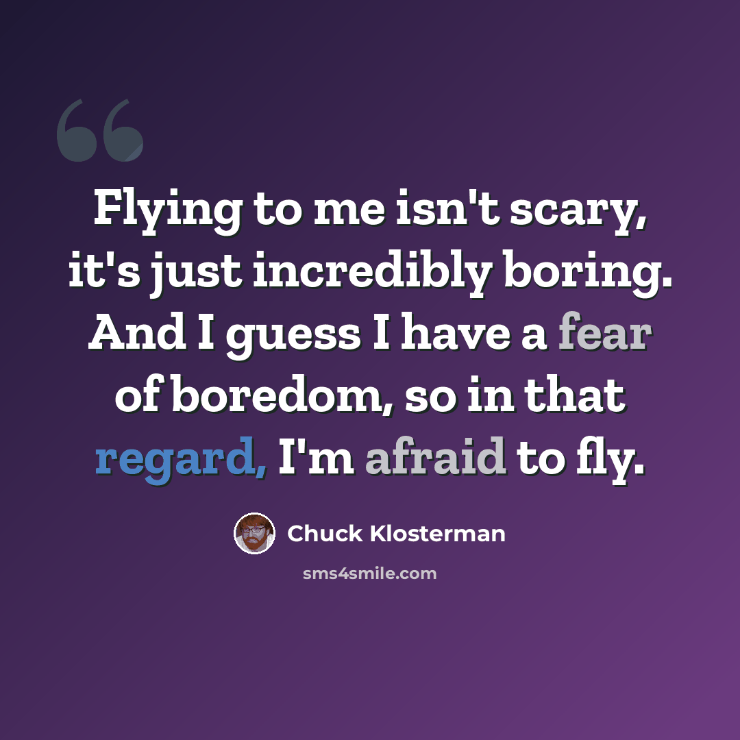 “Flying to me isn't scary, it's just incredibly boring. And I guess I have a fear of boredom, so in that regard, I'm afraid to fly.” quote by Chuck Klosterman