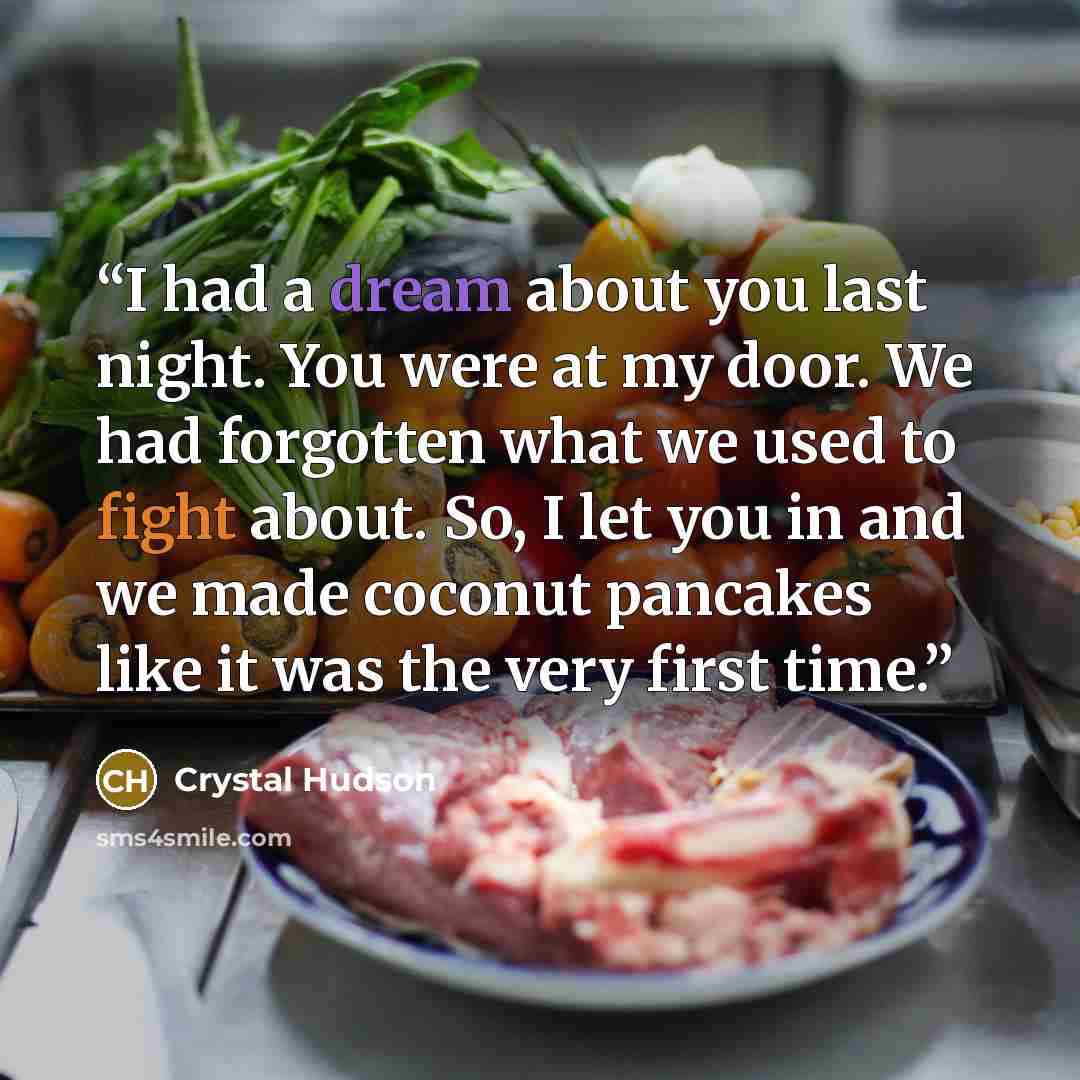 “I had a dream about you last night. You were at my door. We had forgotten what we used to fight about. So, I let you in and we made coconut pancakes like it was the very first time.” quote by Crystal Hudson
