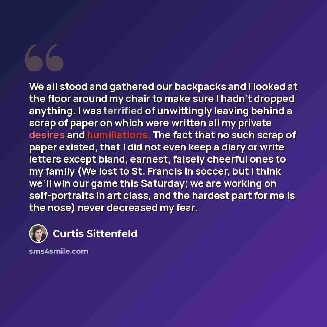 “We all stood and gathered our backpacks and I looked at the floor around my chair to make sure I hadn’t dropped anything. I was terrified of unwittingly leaving behind a scrap of paper on which were written all my private desires and humiliations. The fact that no such scrap of paper existed, that…” quote by Curtis Sittenfeld