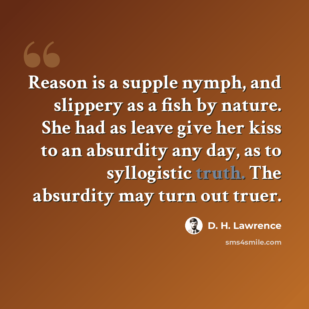 “Reason is a supple nymph, and slippery as a fish by nature. She had as leave give her kiss to an absurdity any day, as to syllogistic truth. The absurdity may turn out truer.” quote by D. H. Lawrence