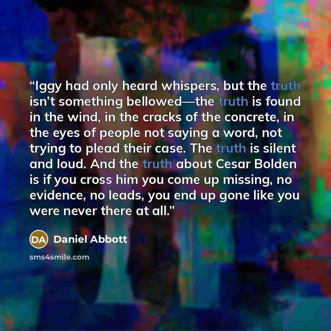 “Iggy had only heard whispers, but the truth isn’t something bellowed—the truth is found in the wind, in the cracks of the concrete, in the eyes of people not saying a word, not trying to plead their case. The truth is silent and loud. And the truth about Cesar Bolden is if you cross him you come…” quote by Daniel Abbott