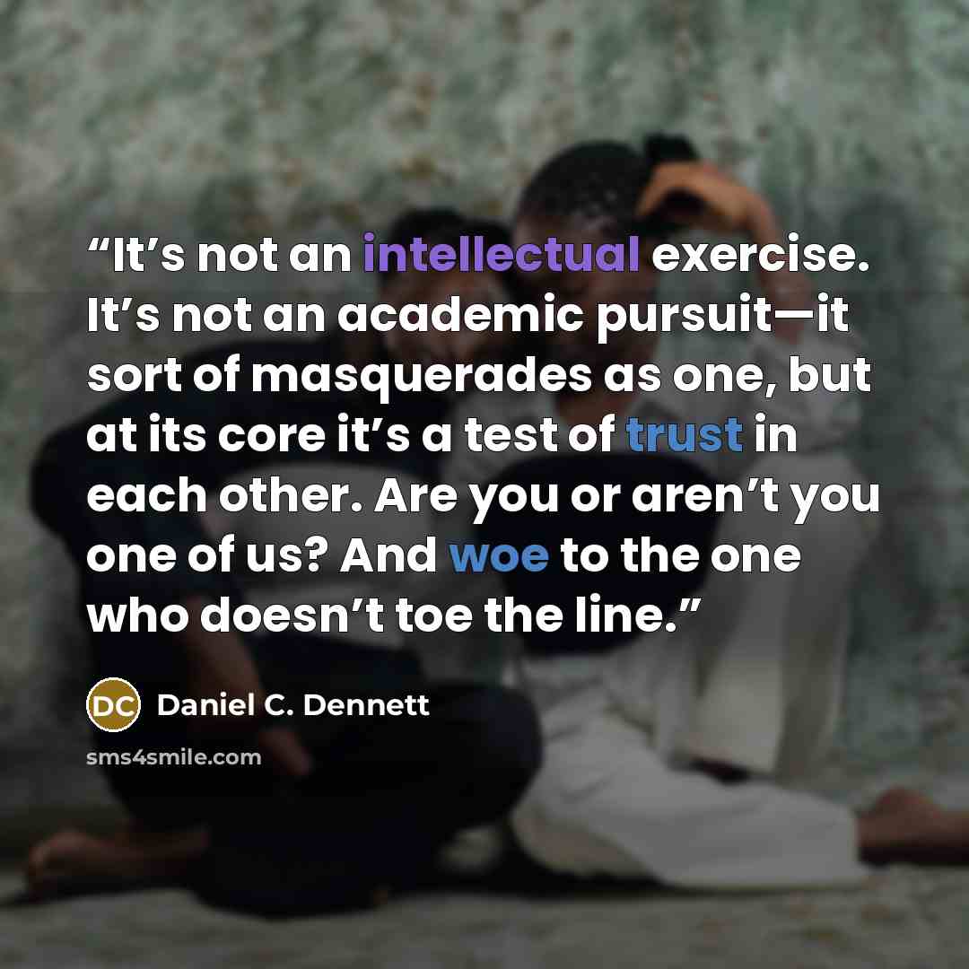 “It’s not an intellectual exercise. It’s not an academic pursuit—it sort of masquerades as one, but at its core it’s a test of trust in each other. Are you or aren’t you one of us? And woe to the one who doesn’t toe the line.” quote by Daniel C. Dennett