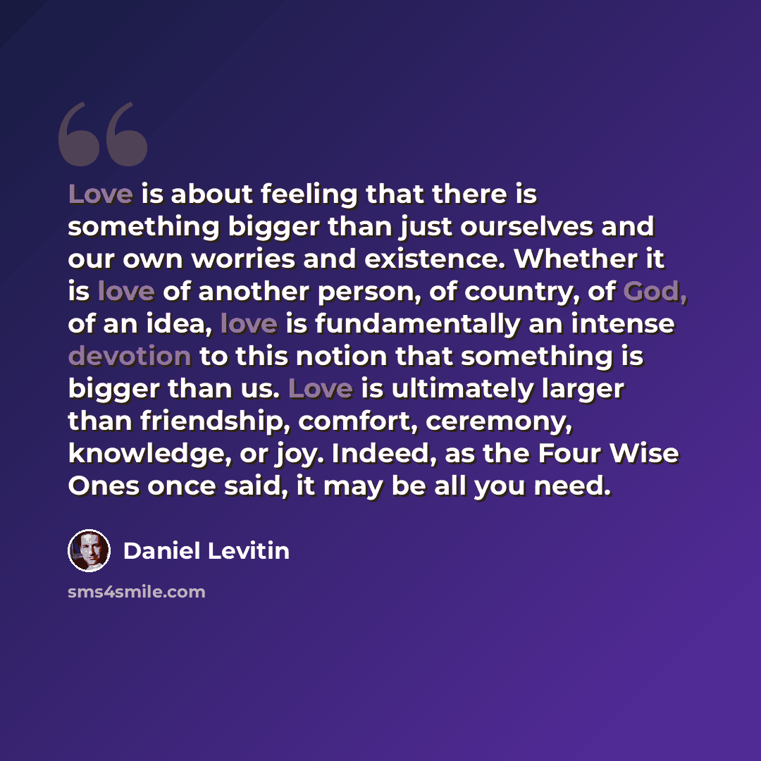 “Love is about feeling that there is something bigger than just ourselves and our own worries and existence. Whether it is love of another person, of country, of God, of an idea, love is fundamentally an intense devotion to this notion that something is bigger than us. Love is ultimately larger…” quote by Daniel Levitin