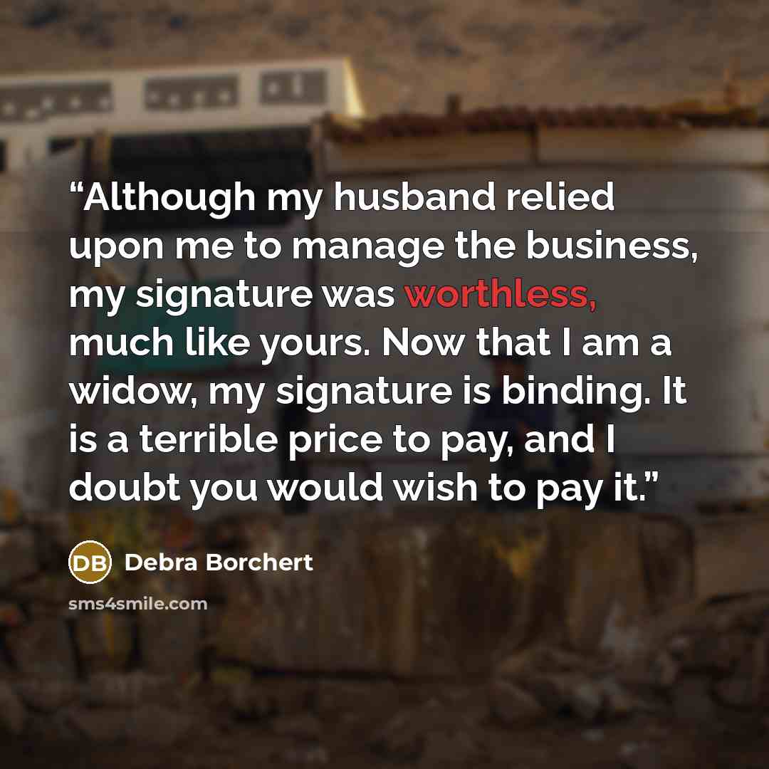 “Although my husband relied upon me to manage the business, my signature was worthless, much like yours. Now that I am a widow, my signature is binding. It is a terrible price to pay, and I doubt you would wish to pay it.” quote by Debra Borchert