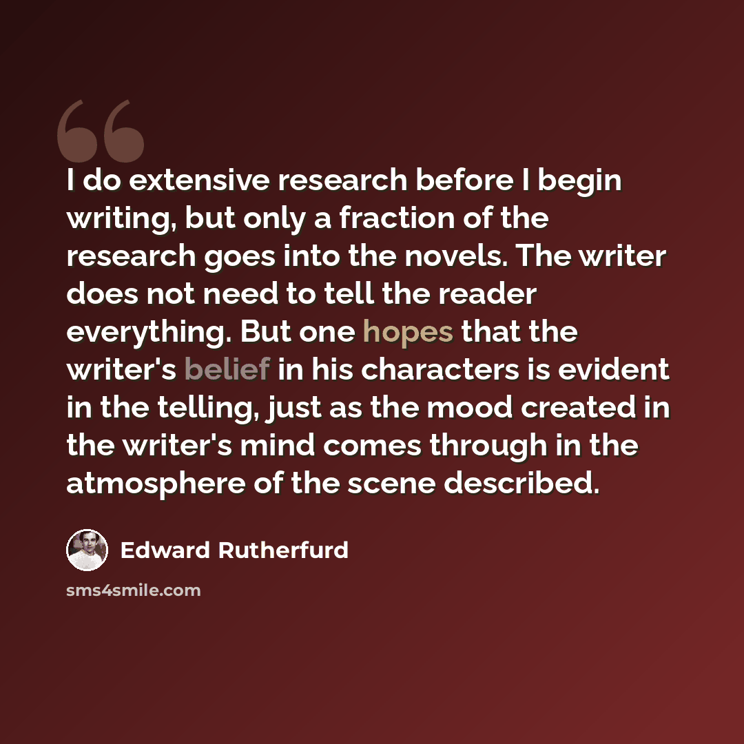 “I do extensive research before I begin writing, but only a fraction of the research goes into the novels. The writer does not need to tell the reader everything. But one hopes that the writer's belief in his characters is evident in the telling, just as the mood created in the writer's mind comes…” quote by Edward Rutherfurd