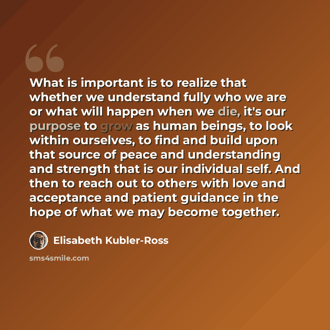 “What is important is to realize that whether we understand fully who we are or what will happen when we die, it's our purpose to grow as human beings, to look within ourselves, to find and build upon that source of peace and understanding and strength that is our individual self. And then to reach…” quote by Elisabeth Kubler-Ross