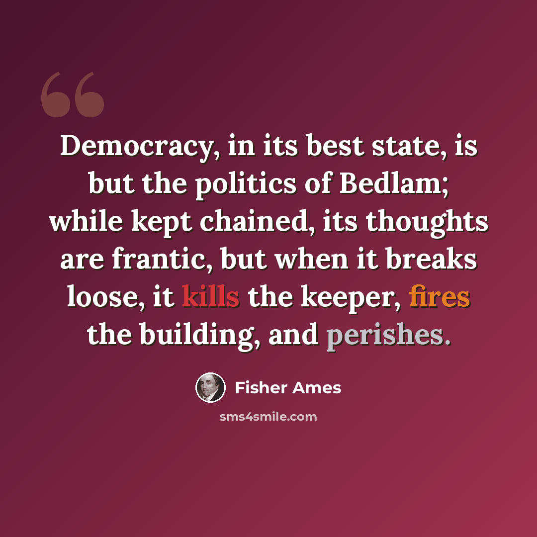 “Democracy, in its best state, is but the politics of Bedlam; while kept chained, its thoughts are frantic, but when it breaks loose, it kills the keeper, fires the building, and perishes.” quote by Fisher Ames