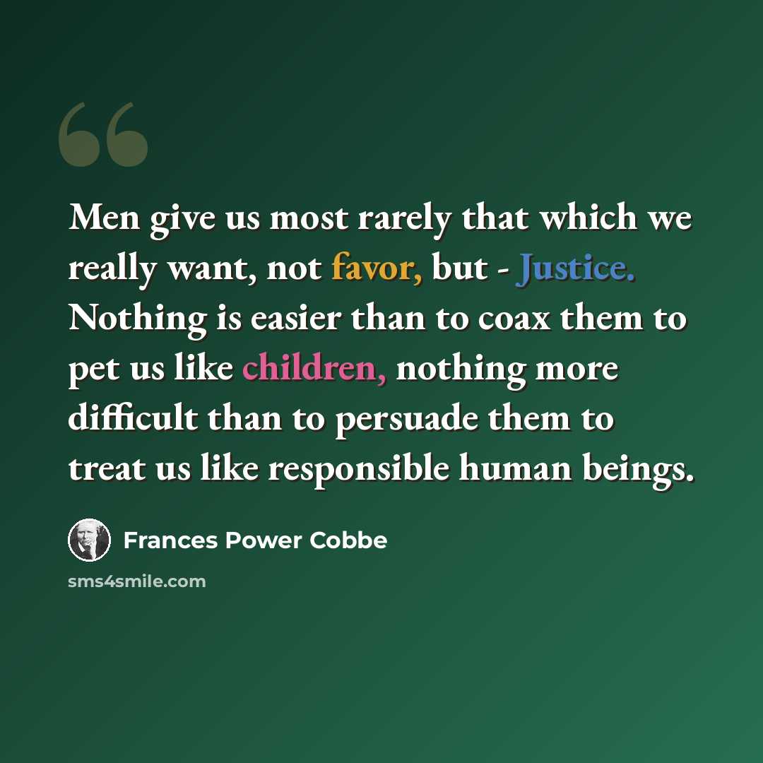 “Men give us most rarely that which we really want, not favor, but - Justice. Nothing is easier than to coax them to pet us like children, nothing more difficult than to persuade them to treat us like responsible human beings.” quote by Frances Power Cobbe