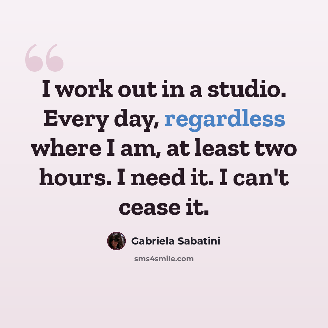“I work out in a studio. Every day, regardless where I am, at least two hours. I need it. I can't cease it.” quote by Gabriela Sabatini