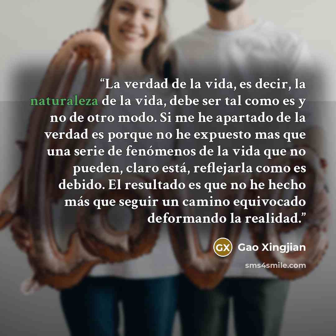 “La verdad de la vida, es decir, la naturaleza de la vida, debe ser tal como es y no de otro modo. Si me he apartado de la verdad es porque no he expuesto mas que una serie de fenómenos de la vida que no pueden, claro está, reflejarla como es debido. El resultado es que no he hecho más que seguir…” quote by Gao Xingjian