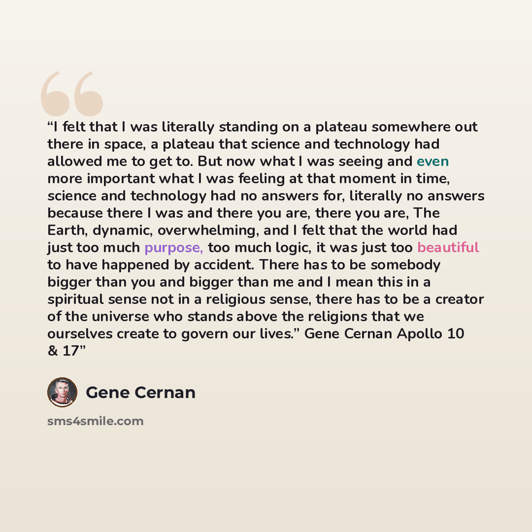 “I felt that I was literally standing on a plateau somewhere out there in space, a plateau that science and technology had allowed me to get to. But now what I was seeing and even more important what I was feeling at that moment in time, science and technology had no answers for, literally no…” quote by Gene Cernan
