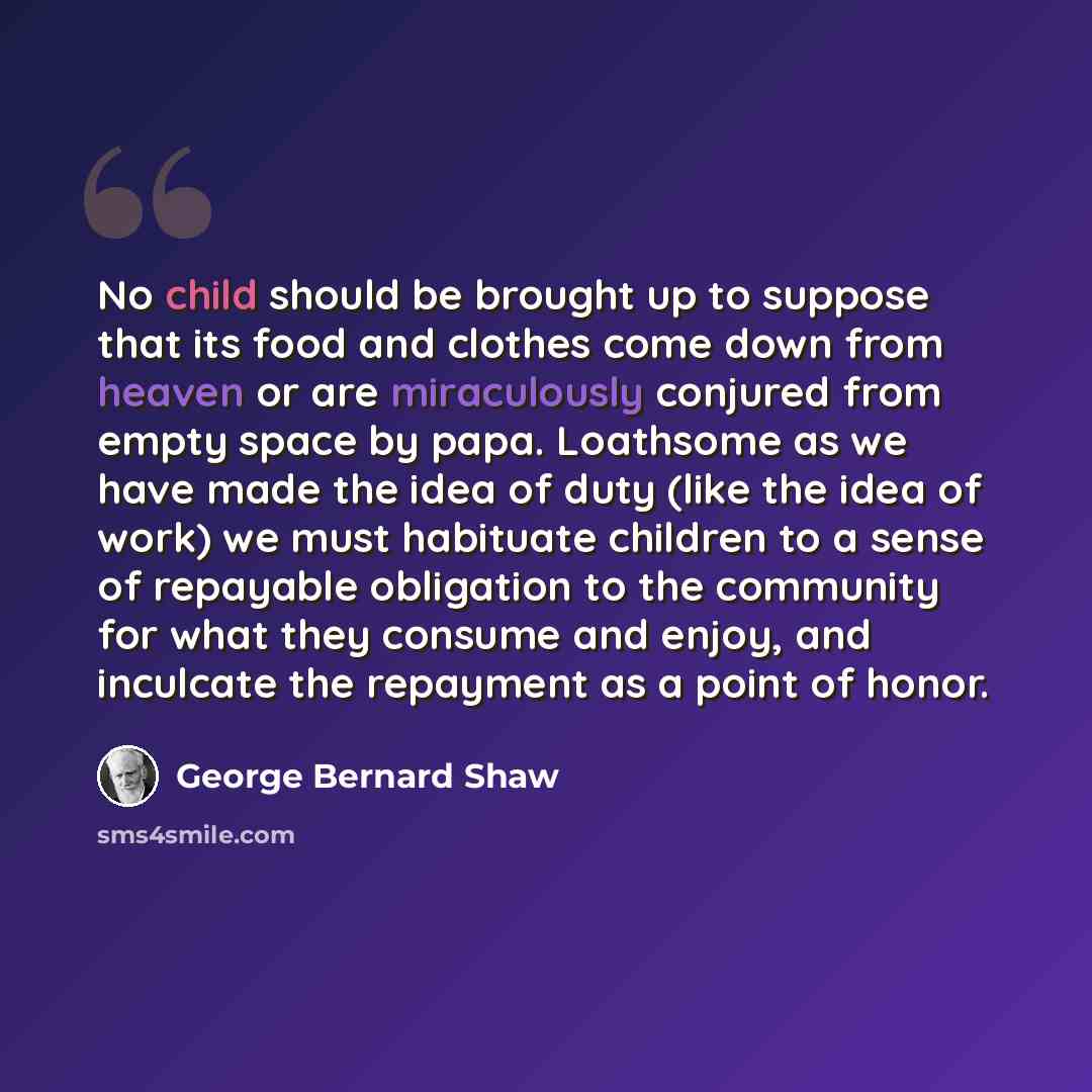“No child should be brought up to suppose that its food and clothes come down from heaven or are miraculously conjured from empty space by papa. Loathsome as we have made the idea of duty (like the idea of work) we must habituate children to a sense of repayable obligation to the community for what…” quote by George Bernard Shaw