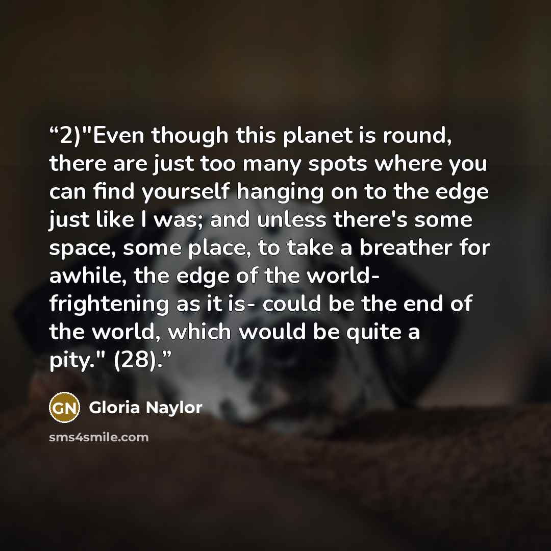 “2)"Even though this planet is round, there are just too many spots where you can find yourself hanging on to the edge just like I was; and unless there's some space, some place, to take a breather for awhile, the edge of the world- frightening as it is- could be the end of the world, which would…” quote by Gloria Naylor