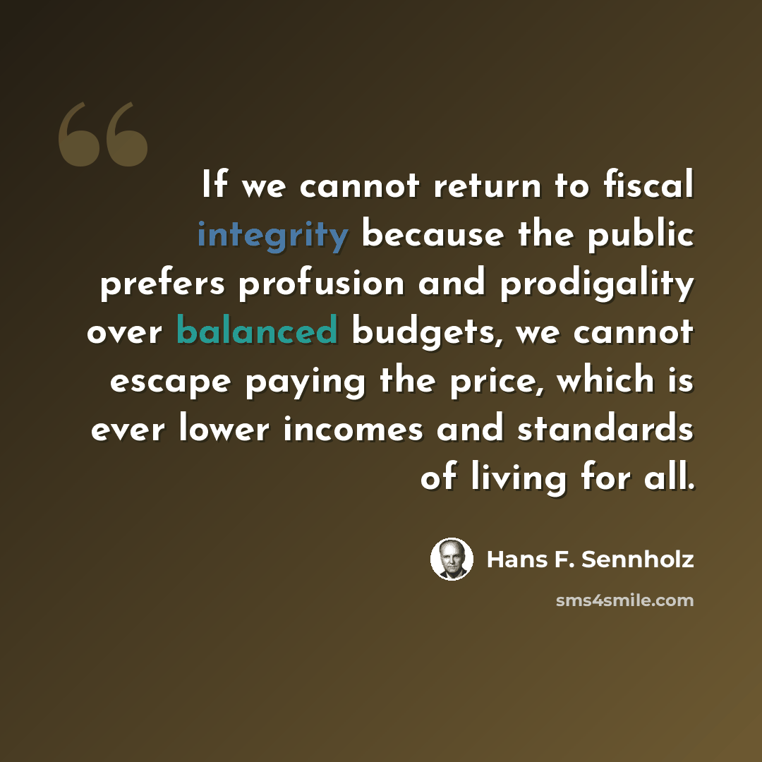 “If we cannot return to fiscal integrity because the public prefers profusion and prodigality over balanced budgets, we cannot escape paying the price, which is ever lower incomes and standards of living for all.” quote by Hans F. Sennholz