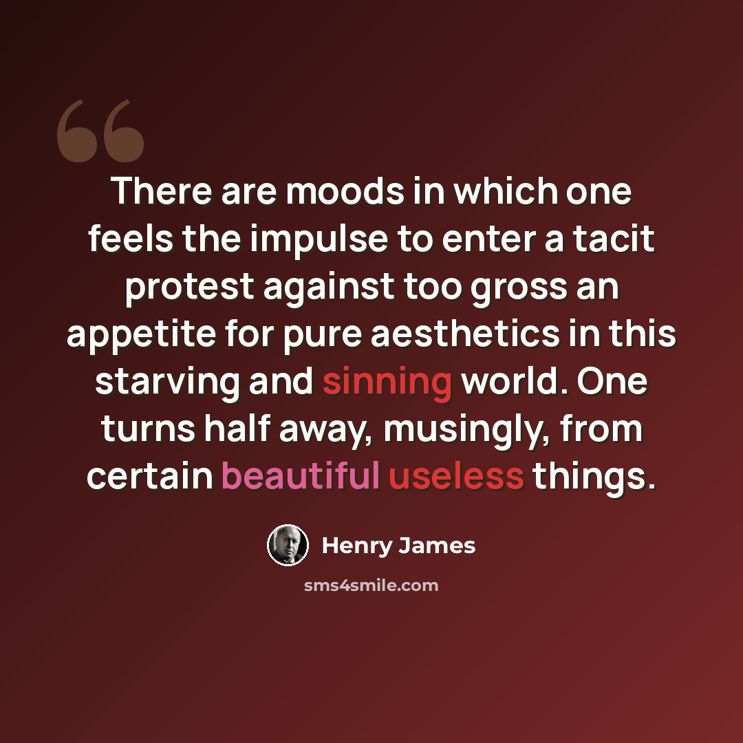 “There are moods in which one feels the impulse to enter a tacit protest against too gross an appetite for pure aesthetics in this starving and sinning world. One turns half away, musingly, from certain beautiful useless things.” quote by Henry James