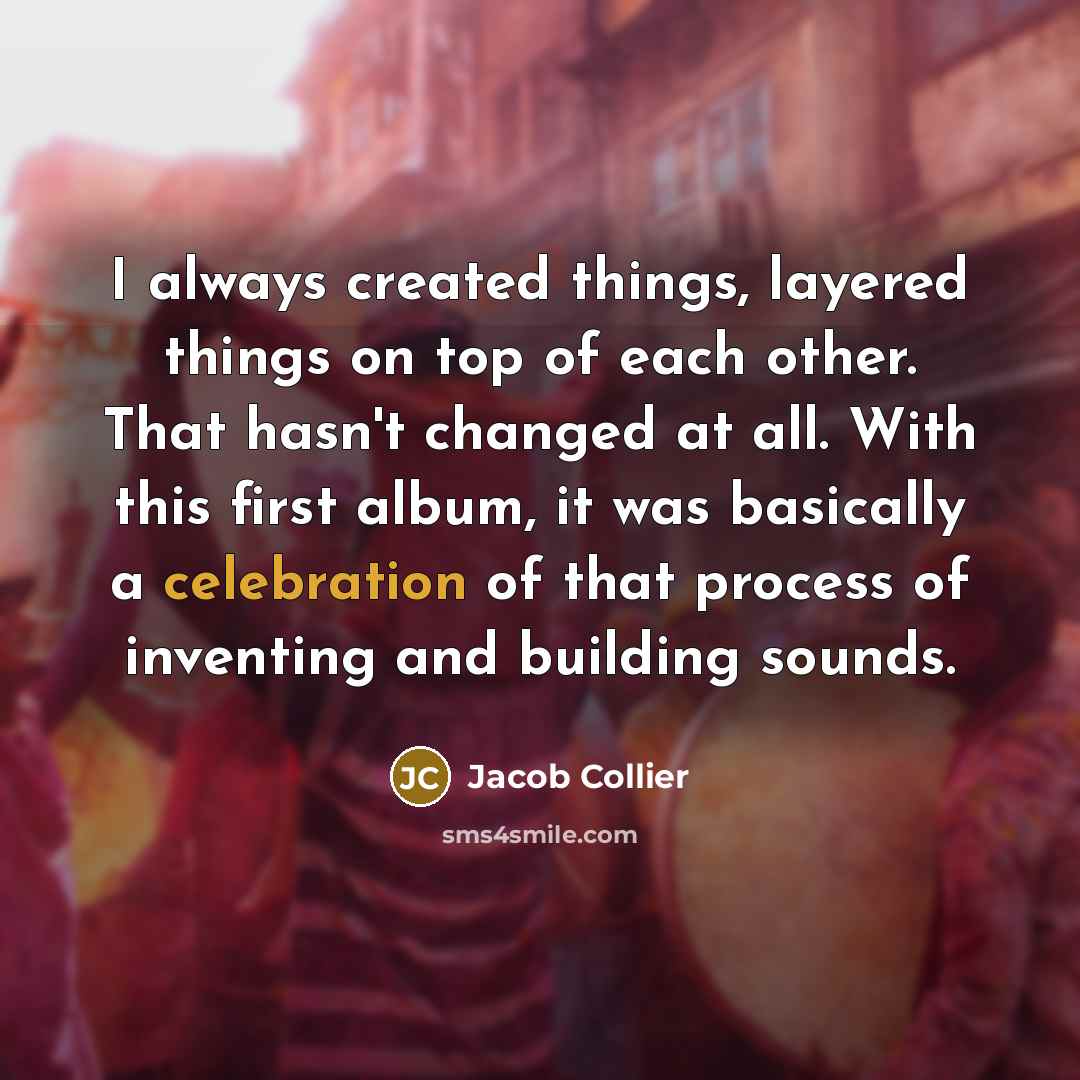 “I always created things, layered things on top of each other. That hasn't changed at all. With this first album, it was basically a celebration of that process of inventing and building sounds.” quote by Jacob Collier
