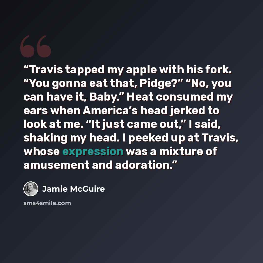 “Travis tapped my apple with his fork. “You gonna eat that, Pidge?” “No, you can have it, Baby.” Heat consumed my ears when America’s head jerked to look at me. “It just came out,” I said, shaking my head. I peeked up at Travis, whose expression was a mixture of amusement and adoration.” quote by Jamie McGuire