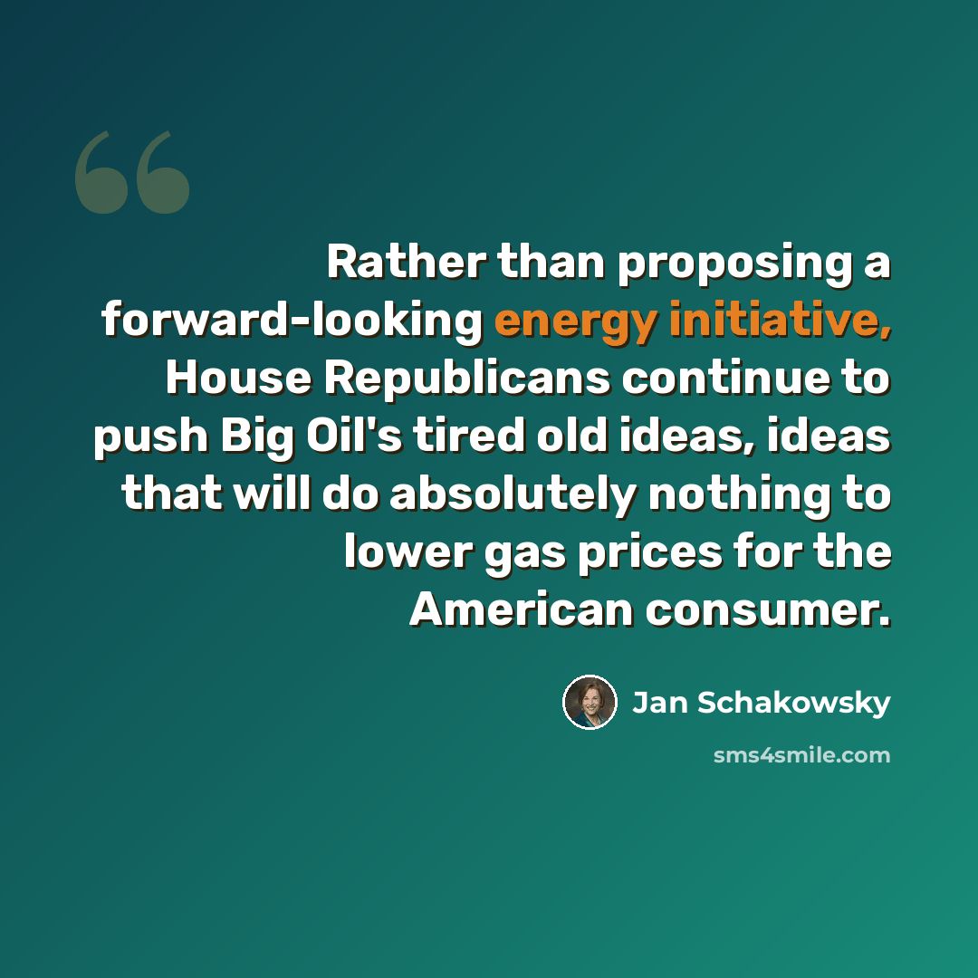 “Rather than proposing a forward-looking energy initiative, House Republicans continue to push Big Oil's tired old ideas, ideas that will do absolutely nothing to lower gas prices for the American consumer.” quote by Jan Schakowsky