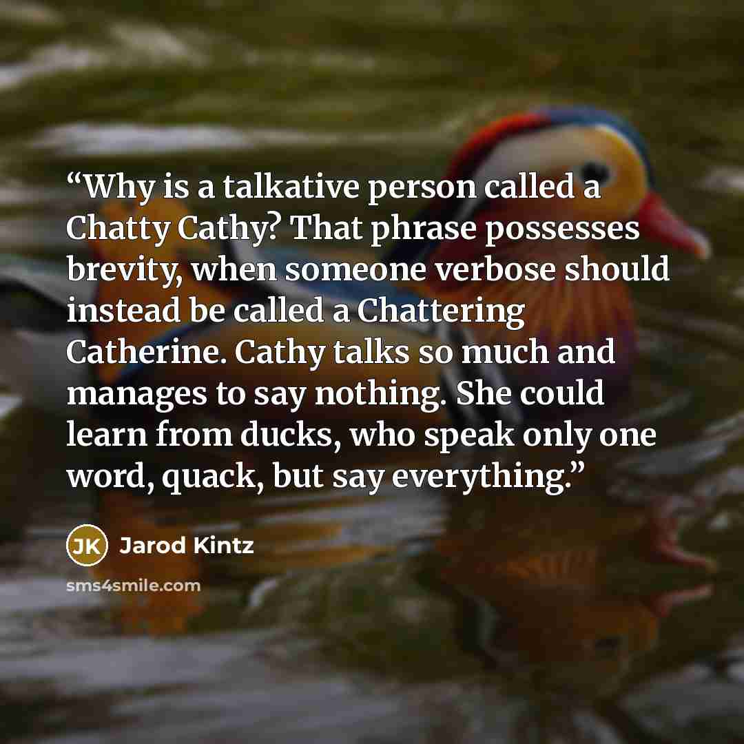 “Why is a talkative person called a Chatty Cathy? That phrase possesses brevity, when someone verbose should instead be called a Chattering Catherine. Cathy talks so much and manages to say nothing. She could learn from ducks, who speak only one word, quack, but say everything.” quote by Jarod Kintz