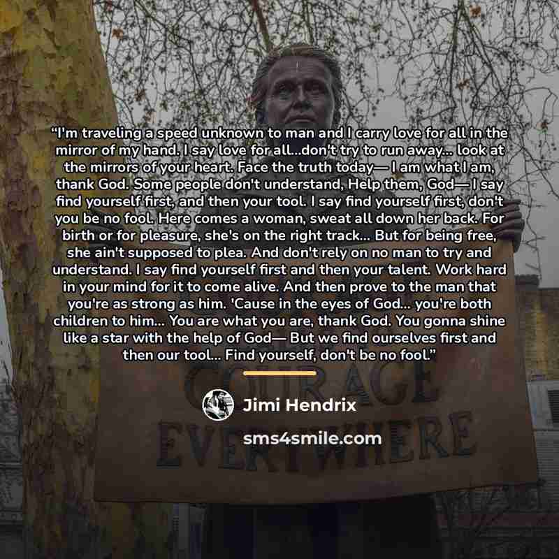 “I'm traveling a speed unknown to man and I carry love for all in the mirror of my hand. I say love for all…don't try to run away... look at the mirrors of your heart. Face the truth today— I am what I am, thank God. Some people don't understand, Help them, God— I say find yourself first, and then…” quote by Jimi Hendrix