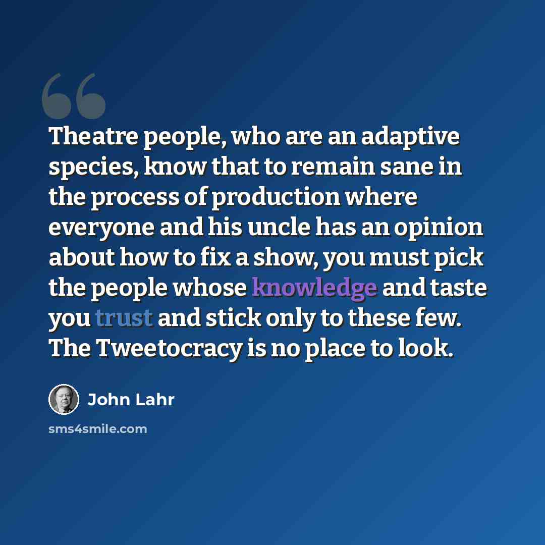“Theatre people, who are an adaptive species, know that to remain sane in the process of production where everyone and his uncle has an opinion about how to fix a show, you must pick the people whose knowledge and taste you trust and stick only to these few. The Tweetocracy is no place to look.” quote by John Lahr
