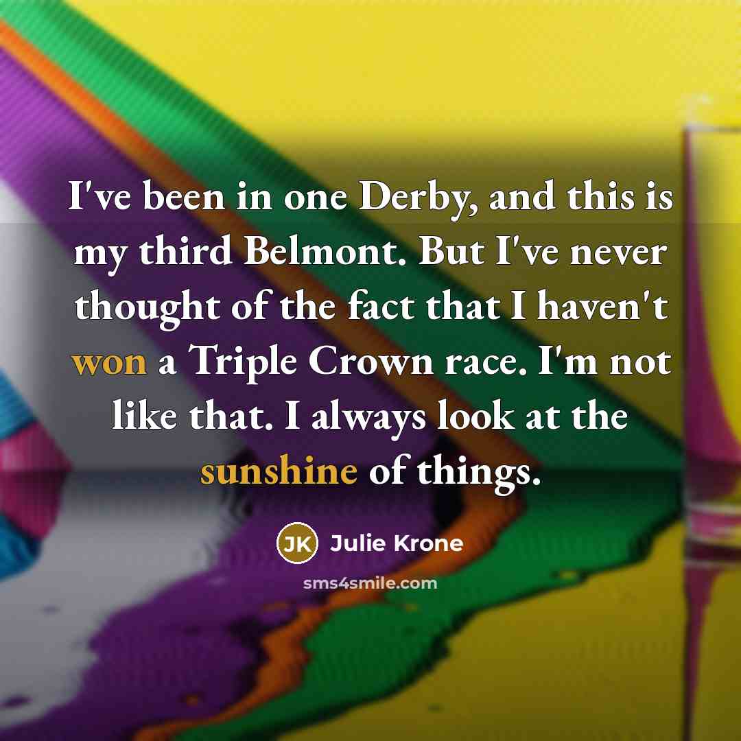 “I've been in one Derby, and this is my third Belmont. But I've never thought of the fact that I haven't won a Triple Crown race. I'm not like that. I always look at the sunshine of things.” quote by Julie Krone