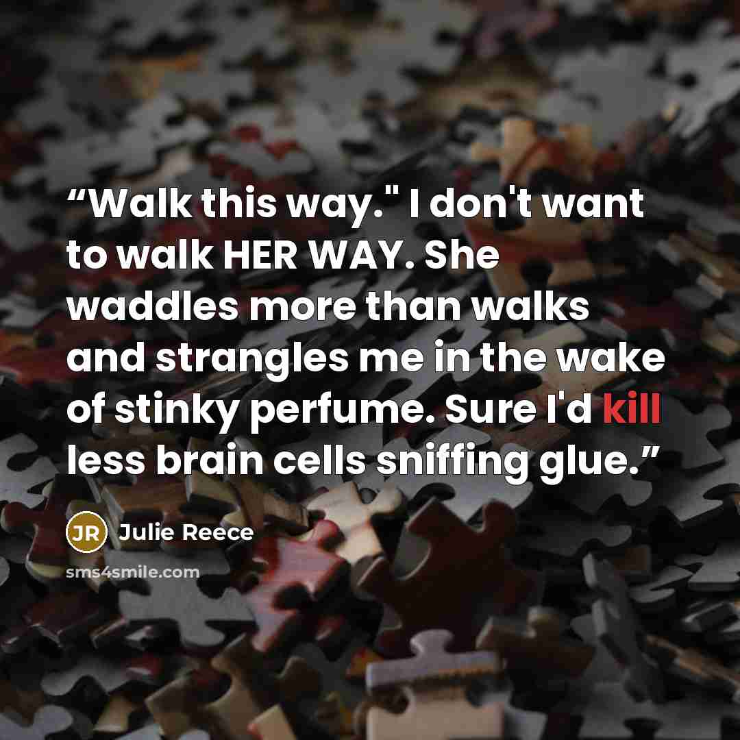 “Walk this way." I don't want to walk HER WAY. She waddles more than walks and strangles me in the wake of stinky perfume. Sure I'd kill less brain cells sniffing glue.” quote by Julie Reece