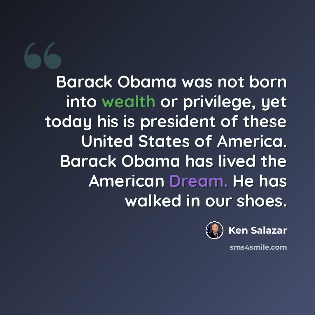 “Barack Obama was not born into wealth or privilege, yet today his is president of these United States of America. Barack Obama has lived the American Dream. He has walked in our shoes.” quote by Ken Salazar