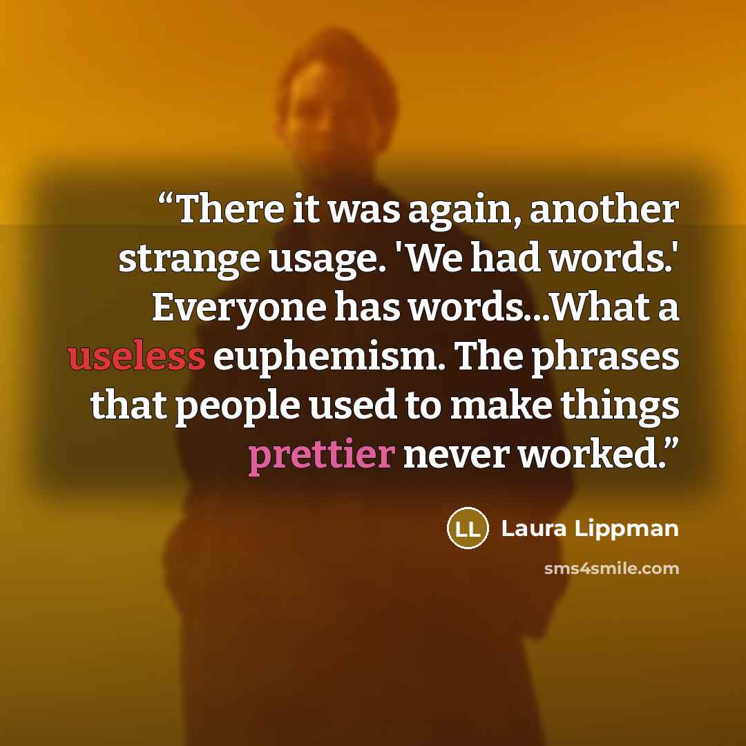 “There it was again, another strange usage. 'We had words.' Everyone has words...What a useless euphemism. The phrases that people used to make things prettier never worked.” quote by Laura Lippman