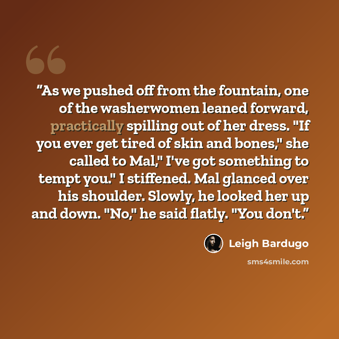 “As we pushed off from the fountain, one of the washerwomen leaned forward, practically spilling out of her dress. "If you ever get tired of skin and bones," she called to Mal," I've got something to tempt you." I stiffened. Mal glanced over his shoulder. Slowly, he looked her up and down. "No," he…” quote by Leigh Bardugo