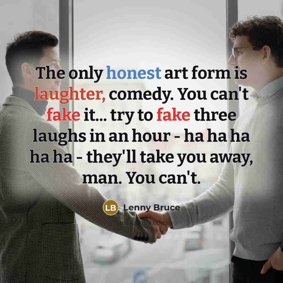 “The only honest art form is laughter, comedy. You can't fake it... try to fake three laughs in an hour - ha ha ha ha ha - they'll take you away, man. You can't.” quote by Lenny Bruce