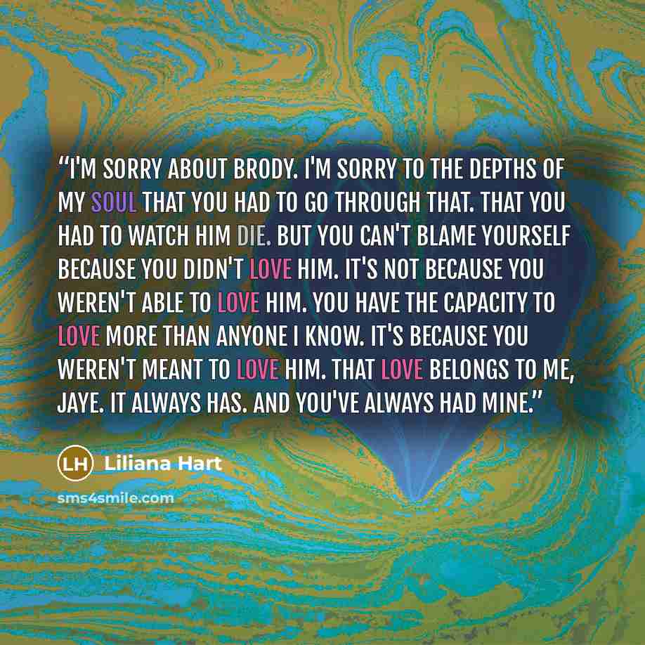 “I'm sorry about Brody. I'm sorry to the depths of my soul that you had to go through that. That you had to watch him die. But you can't blame yourself because you didn't love him. It's not because you weren't able to love him. You have the capacity to love more than anyone I know. It's because you…” quote by Liliana Hart