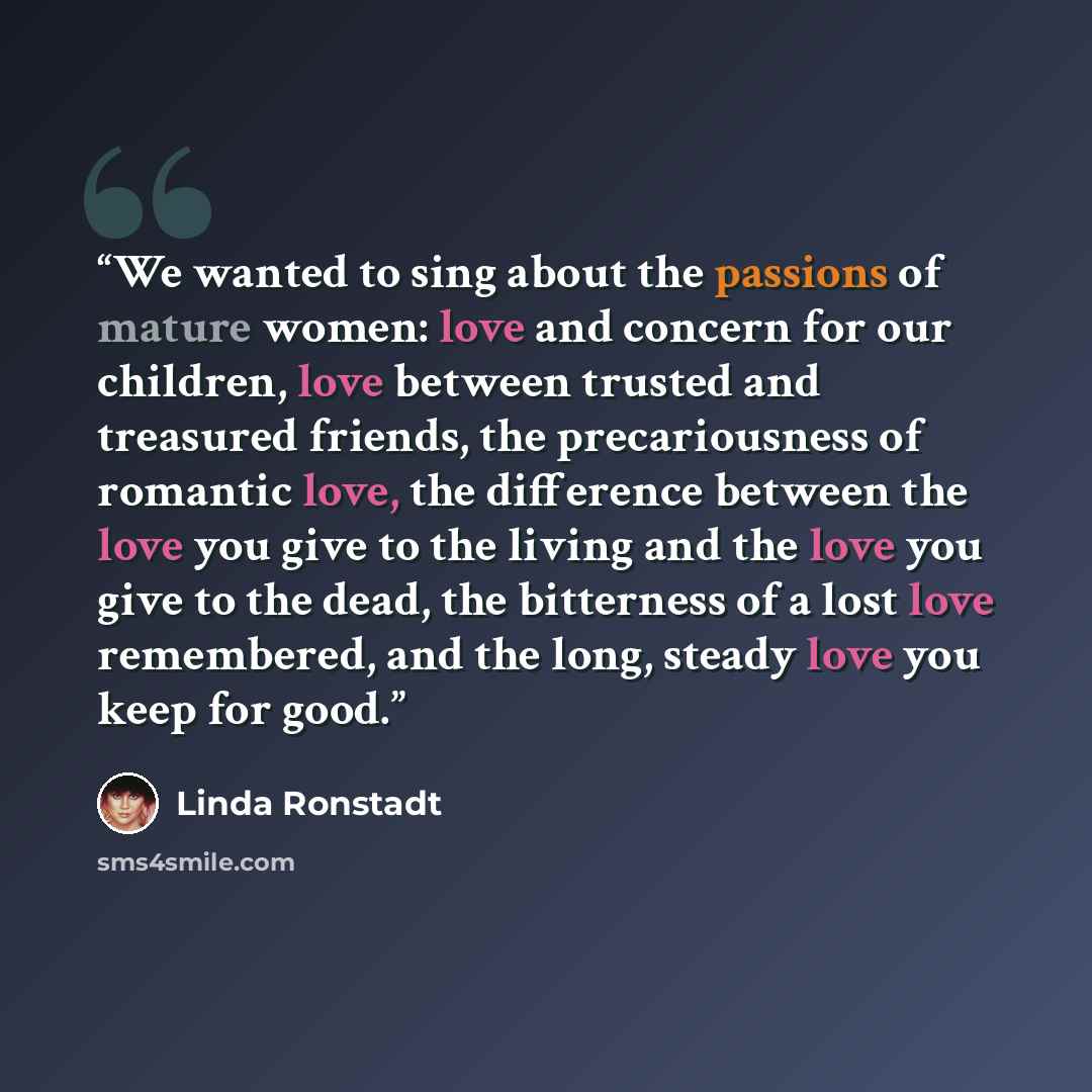 “We wanted to sing about the passions of mature women: love and concern for our children, love between trusted and treasured friends, the precariousness of romantic love, the difference between the love you give to the living and the love you give to the dead, the bitterness of a lost love…” quote by Linda Ronstadt