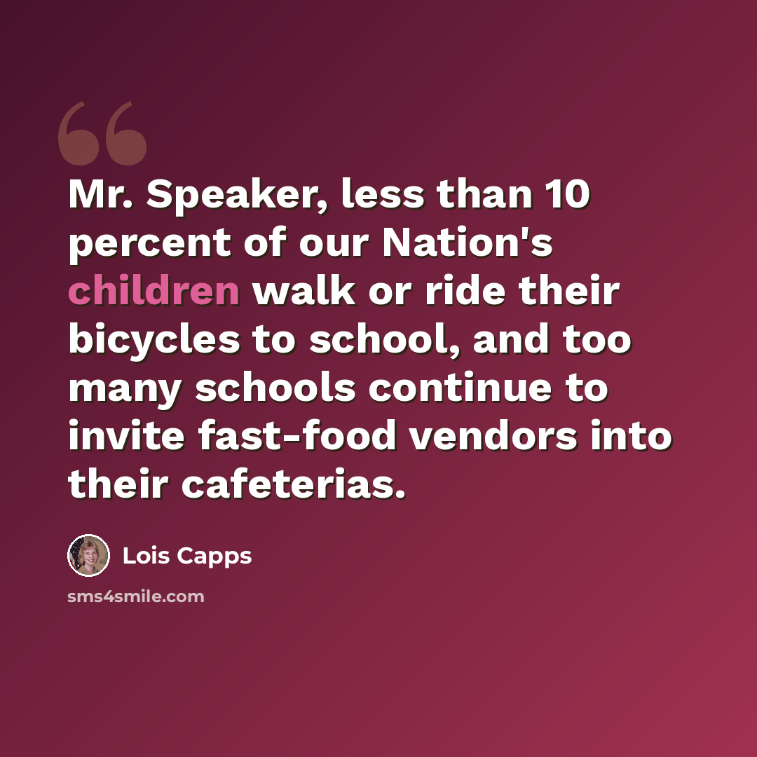 “Mr. Speaker, less than 10 percent of our Nation's children walk or ride their bicycles to school, and too many schools continue to invite fast-food vendors into their cafeterias.” quote by Lois Capps
