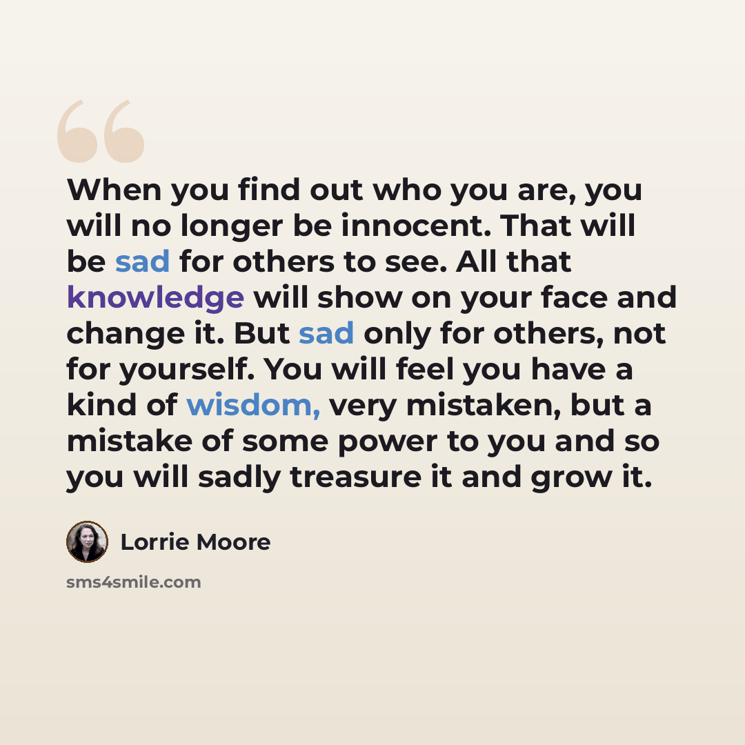 “When you find out who you are, you will no longer be innocent. That will be sad for others to see. All that knowledge will show on your face and change it. But sad only for others, not for yourself. You will feel you have a kind of wisdom, very mistaken, but a mistake of some power to you and so…” quote by Lorrie Moore
