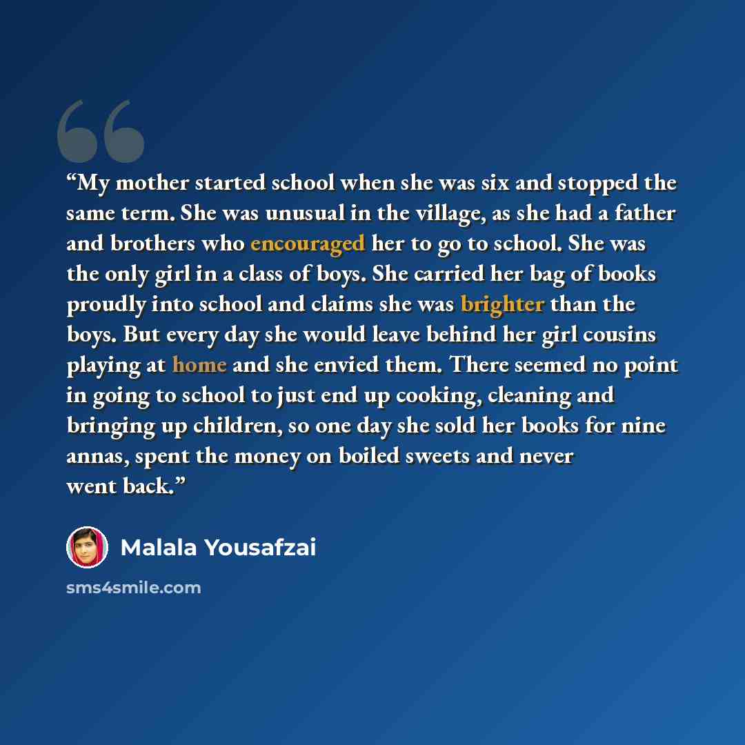 “My mother started school when she was six and stopped the same term. She was unusual in the village, as she had a father and brothers who encouraged her to go to school. She was the only girl in a class of boys. She carried her bag of books proudly into school and claims she was brighter than the…” quote by Malala Yousafzai