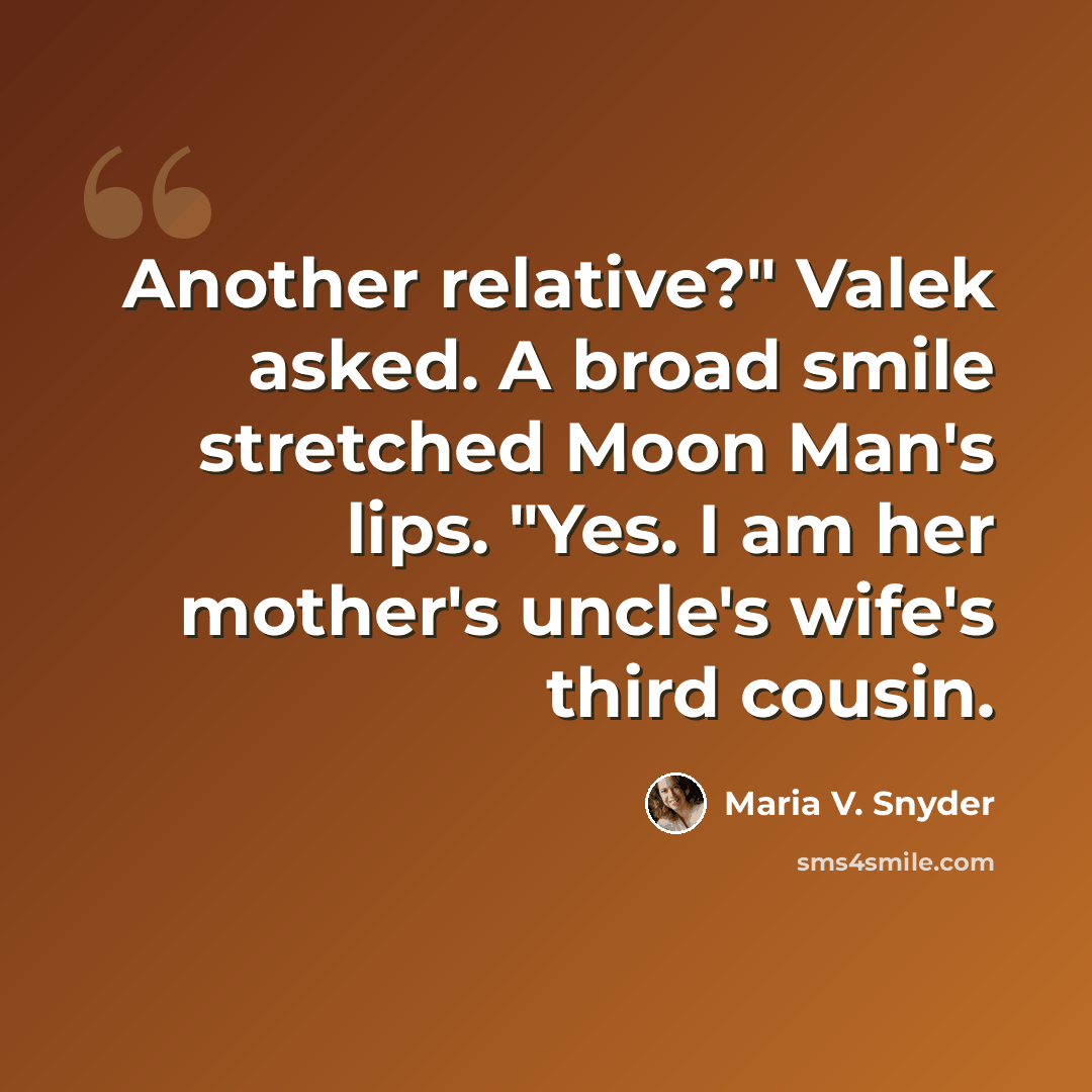 “Another relative?" Valek asked. A broad smile stretched Moon Man's lips. "Yes. I am her mother's uncle's wife's third cousin.” quote by Maria V. Snyder