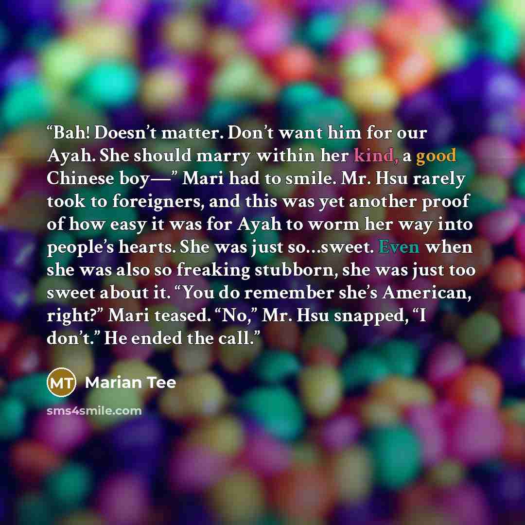 “Bah! Doesn’t matter. Don’t want him for our Ayah. She should marry within her kind, a good Chinese boy—” Mari had to smile. Mr. Hsu rarely took to foreigners, and this was yet another proof of how easy it was for Ayah to worm her way into people’s hearts. She was just so…sweet. Even when she was…” quote by Marian Tee