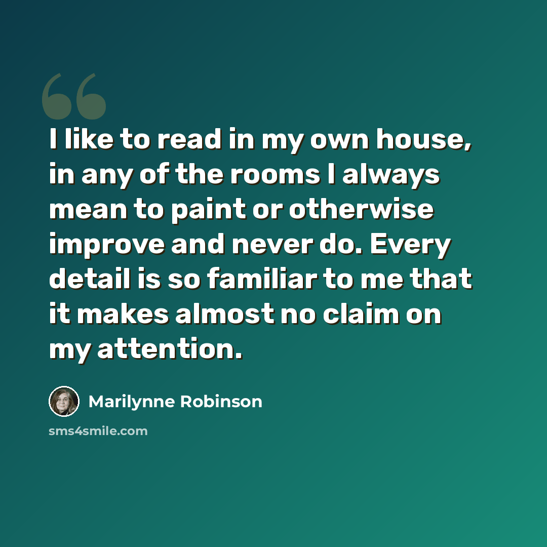 “I like to read in my own house, in any of the rooms I always mean to paint or otherwise improve and never do. Every detail is so familiar to me that it makes almost no claim on my attention.” quote by Marilynne Robinson