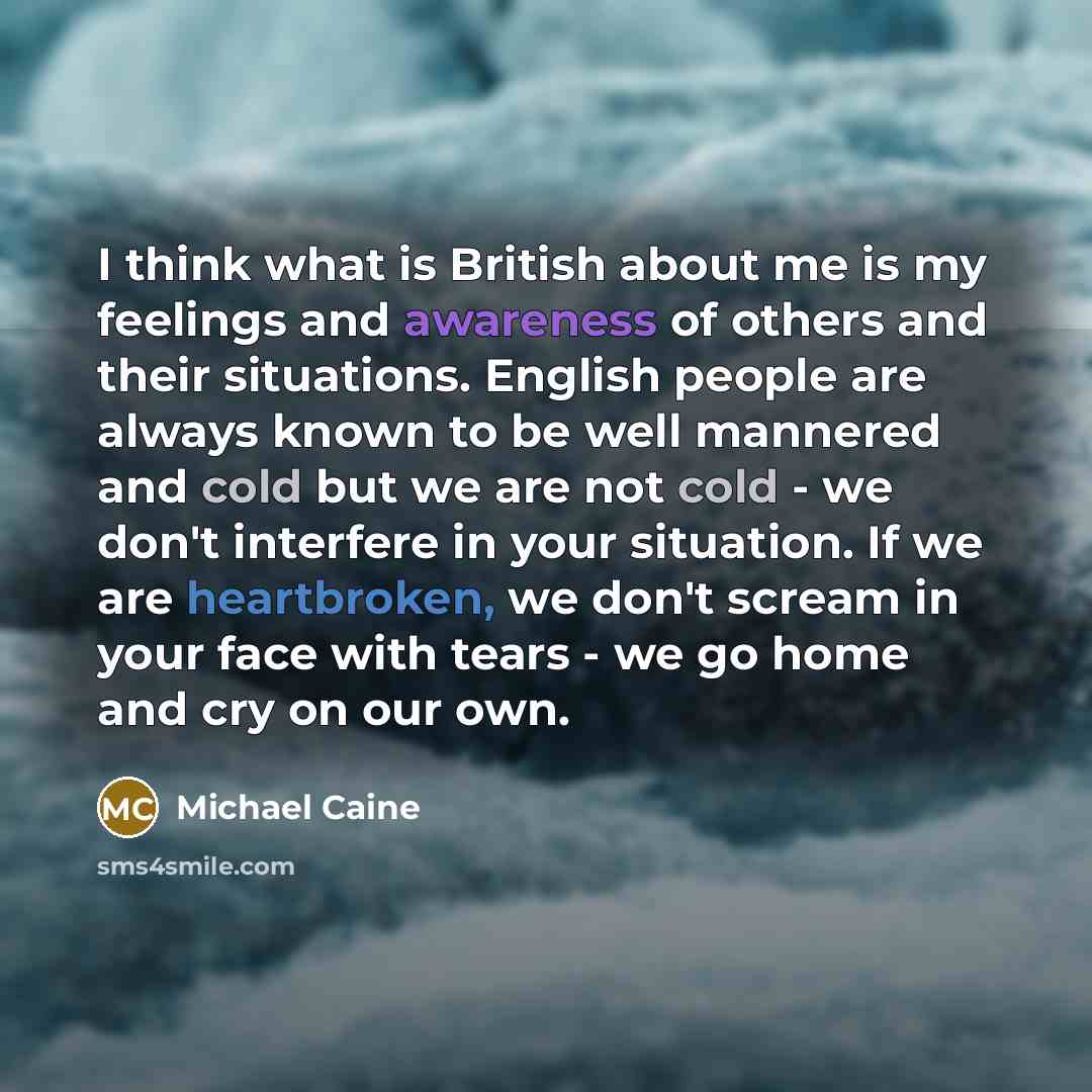 “I think what is British about me is my feelings and awareness of others and their situations. English people are always known to be well mannered and cold but we are not cold - we don't interfere in your situation. If we are heartbroken, we don't scream in your face with tears - we go home and cry…” quote by Michael Caine