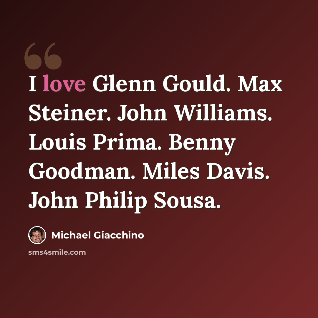 “I love Glenn Gould. Max Steiner. John Williams. Louis Prima. Benny Goodman. Miles Davis. John Philip Sousa.” quote by Michael Giacchino