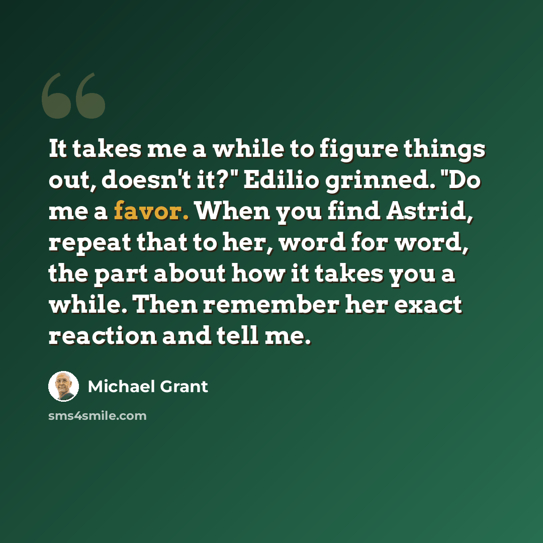 “It takes me a while to figure things out, doesn't it?" Edilio grinned. "Do me a favor. When you find Astrid, repeat that to her, word for word, the part about how it takes you a while. Then remember her exact reaction and tell me.” quote by Michael Grant